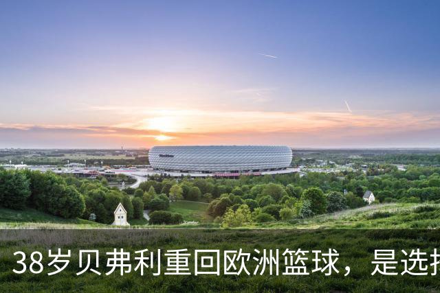 38岁贝弗利重回欧洲篮球，是选择还是遗憾？